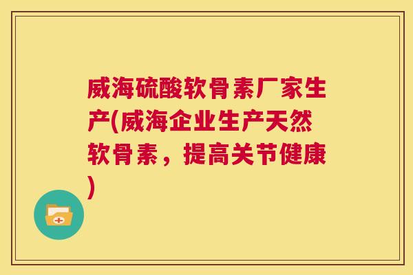 威海硫酸软骨素厂家生产(威海企业生产天然软骨素，提高关节健康)