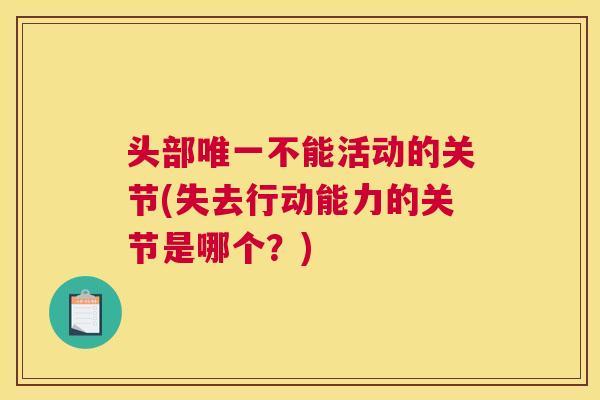 头部唯一不能活动的关节(失去行动能力的关节是哪个？)