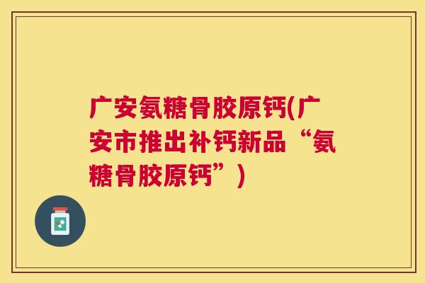 广安氨糖骨胶原钙(广安市推出补钙新品“氨糖骨胶原钙”)
