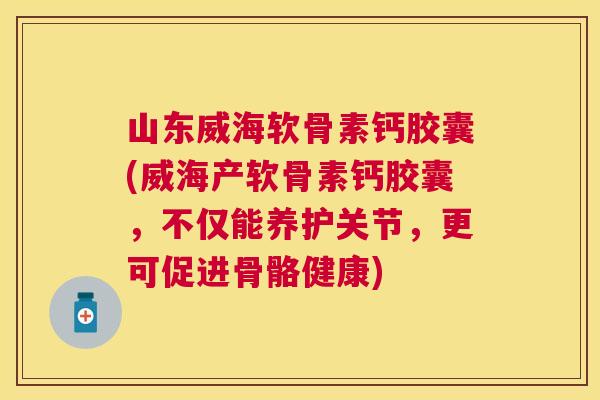 山东威海软骨素钙胶囊(威海产软骨素钙胶囊，不仅能养护关节，更可促进骨骼健康)