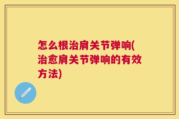 怎么根治肩关节弹响(治愈肩关节弹响的有效方法)