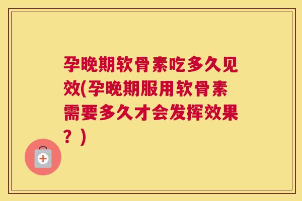 孕晚期软骨素吃多久见效(孕晚期服用软骨素需要多久才会发挥效果？)