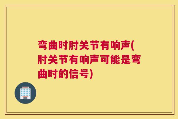 弯曲时肘关节有响声(肘关节有响声可能是弯曲时的信号)