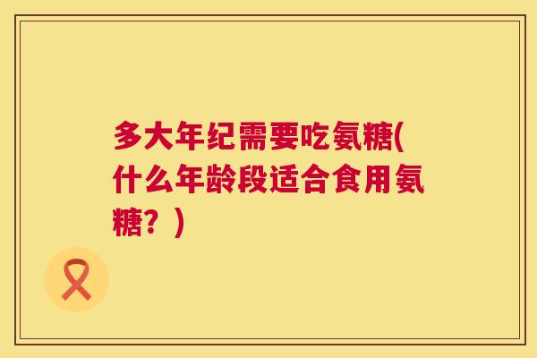 多大年纪需要吃氨糖(什么年龄段适合食用氨糖？)