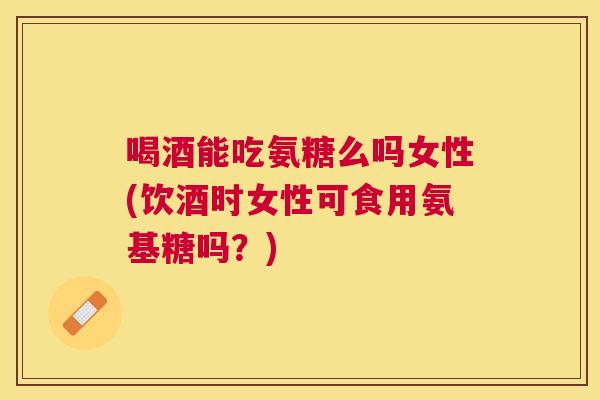 喝酒能吃氨糖么吗女性(饮酒时女性可食用氨基糖吗？)