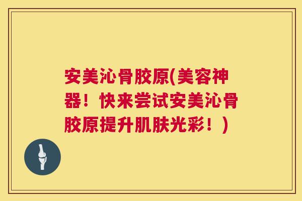 安美沁骨胶原(美容神器！快来尝试安美沁骨胶原提升肌肤光彩！)