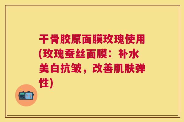 干骨胶原面膜玫瑰使用(玫瑰蚕丝面膜：补水美白抗皱，改善肌肤弹性)