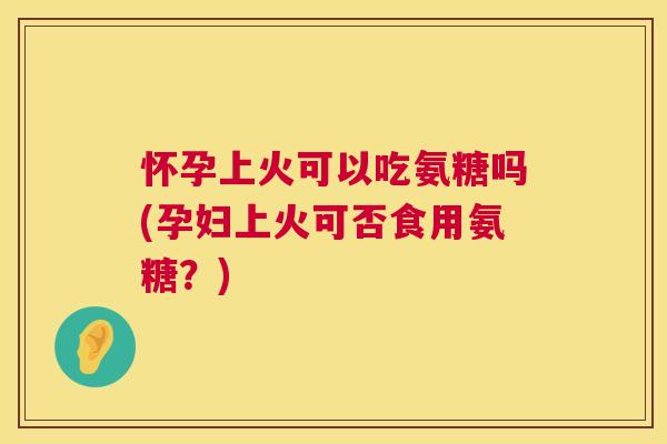 怀孕上火可以吃氨糖吗(孕妇上火可否食用氨糖？)