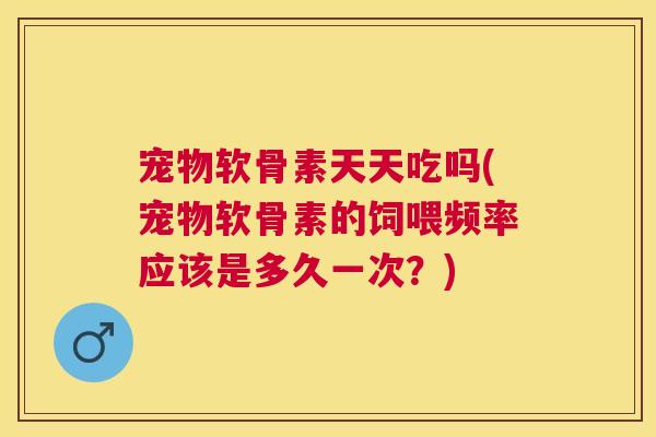 宠物软骨素天天吃吗(宠物软骨素的饲喂频率应该是多久一次？)