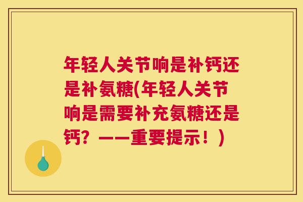 年轻人关节响是补钙还是补氨糖(年轻人关节响是需要补充氨糖还是钙？——重要提示！)