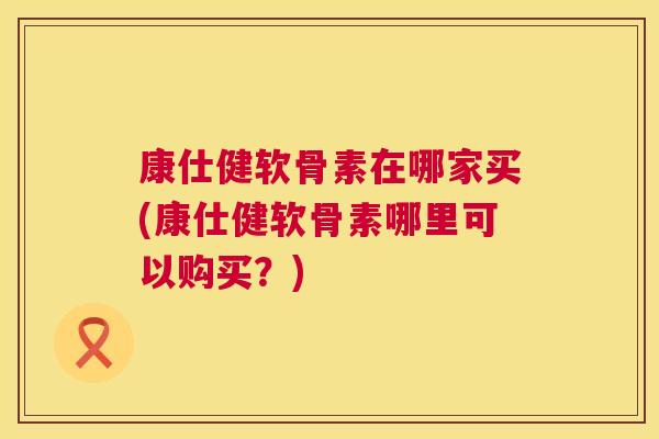 康仕健软骨素在哪家买(康仕健软骨素哪里可以购买？)