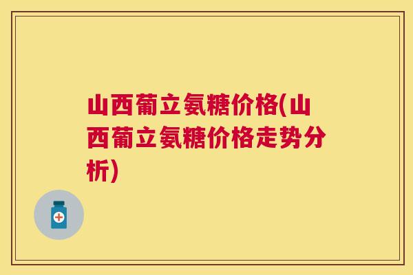 山西葡立氨糖价格(山西葡立氨糖价格走势分析)