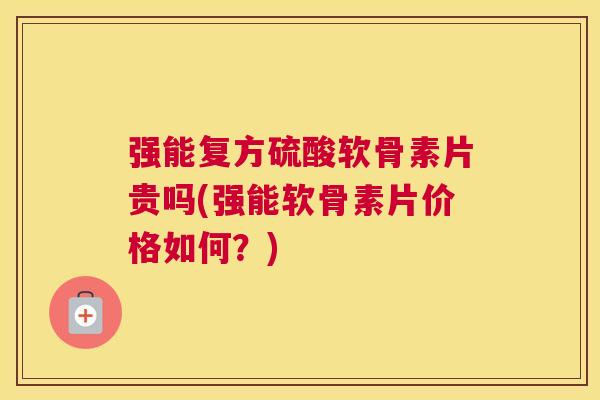 强能复方硫酸软骨素片贵吗(强能软骨素片价格如何？)