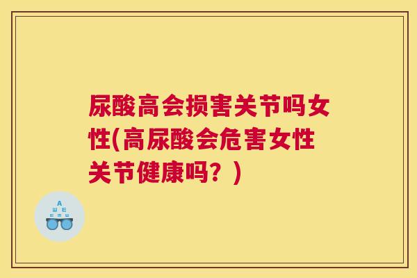 尿酸高会损害关节吗女性(高尿酸会危害女性关节健康吗？)