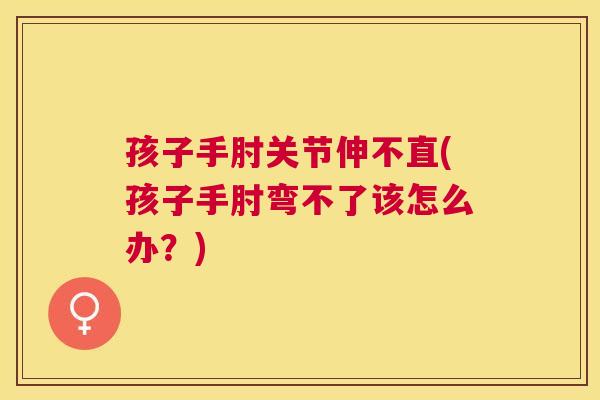 孩子手肘关节伸不直(孩子手肘弯不了该怎么办？)