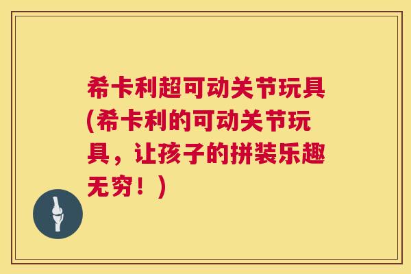 希卡利超可动关节玩具(希卡利的可动关节玩具，让孩子的拼装乐趣无穷！)