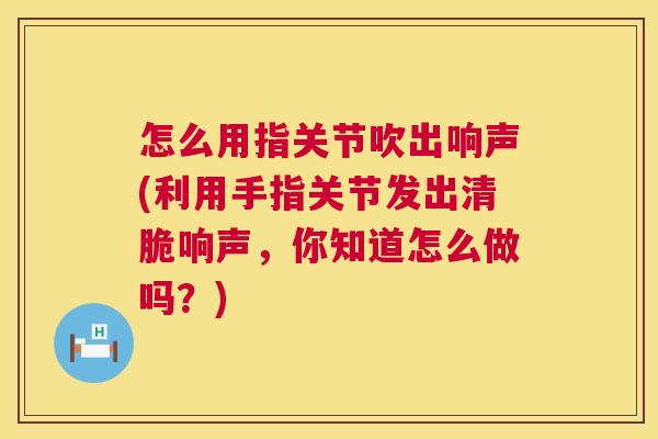 怎么用指关节吹出响声(利用手指关节发出清脆响声，你知道怎么做吗？)