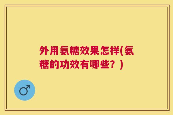 外用氨糖效果怎样(氨糖的功效有哪些？)