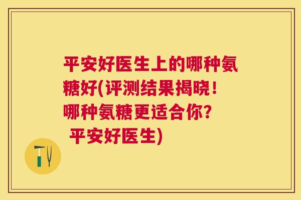 平安好医生上的哪种氨糖好(评测结果揭晓!哪种氨糖更适合你? 平安好医生)
