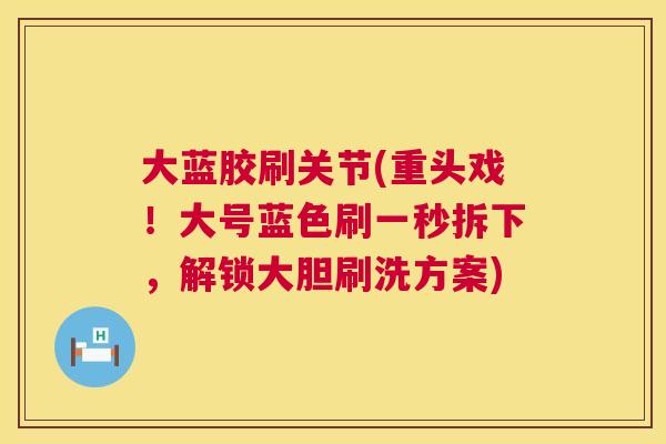 大蓝胶刷关节(重头戏！大号蓝色刷一秒拆下，解锁大胆刷洗方案)