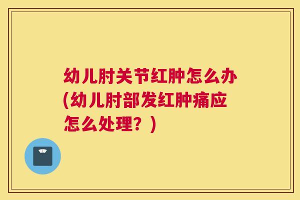 幼儿肘关节红肿怎么办(幼儿肘部发红肿痛应怎么处理？)