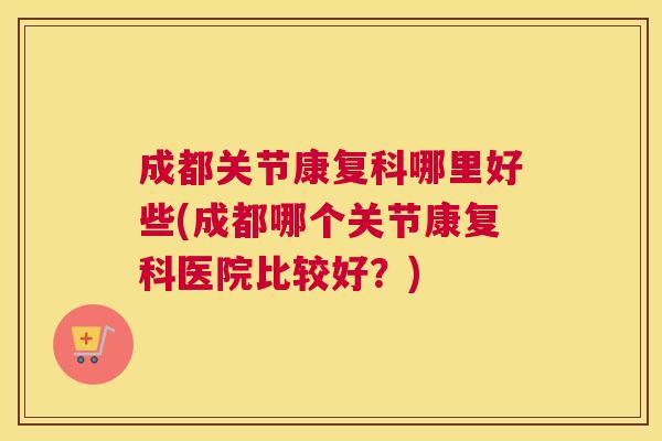 成都关节康复科哪里好些(成都哪个关节康复科医院比较好？)