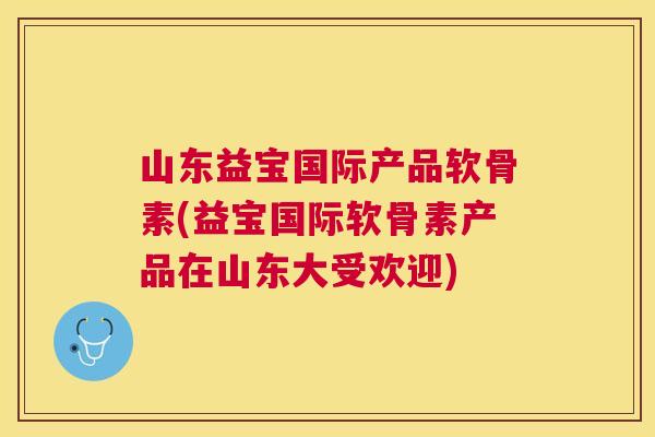 山东益宝国际产品软骨素(益宝国际软骨素产品在山东大受欢迎)