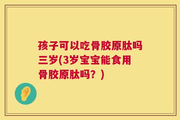 孩子可以吃骨胶原肽吗三岁(3岁宝宝能食用骨胶原肽吗？)