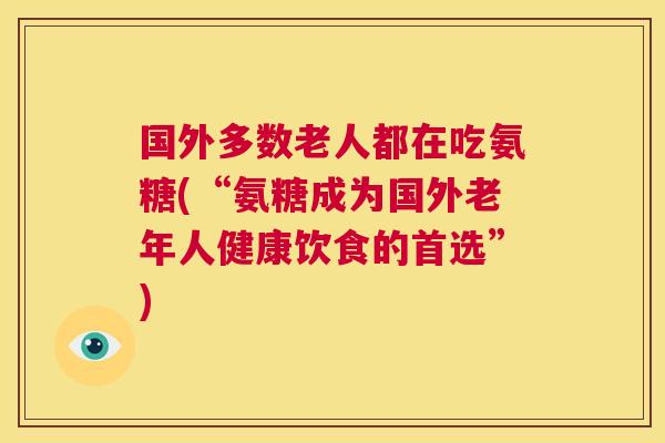 国外多数老人都在吃氨糖(“氨糖成为国外老年人健康饮食的首选”) 国外多数老人都在吃氨糖(“氨糖成为国外老年人健康饮食的首选”)