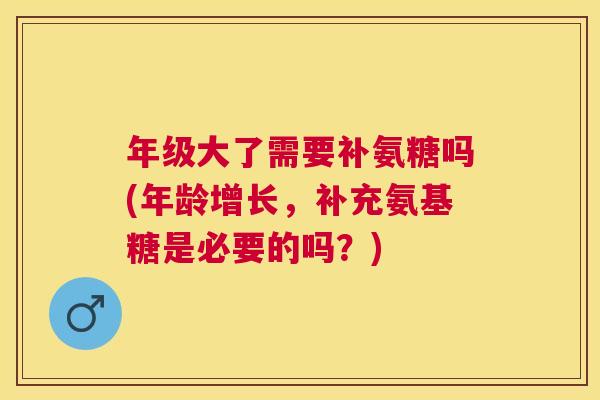 年级大了需要补氨糖吗(年龄增长，补充氨基糖是必要的吗？)