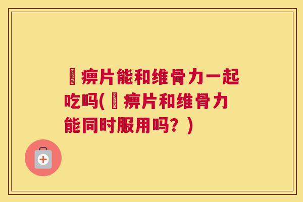 尪痹片能和维骨力一起吃吗(尪痹片和维骨力能同时服用吗？)