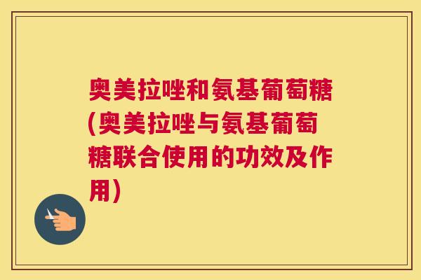 奥美拉唑和氨基葡萄糖(奥美拉唑与氨基葡萄糖联合使用的功效及作用)