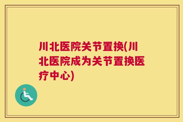 川北医院关节置换(川北医院成为关节置换医疗中心)