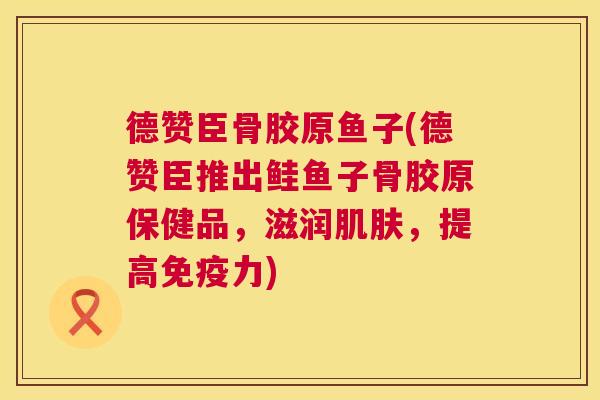 德赞臣骨胶原鱼子(德赞臣推出鲑鱼子骨胶原保健品，滋润肌肤，提高免疫力)