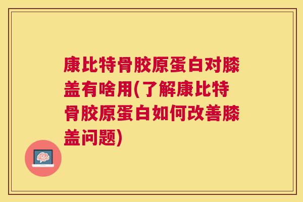 康比特骨胶原蛋白对膝盖有啥用(了解康比特骨胶原蛋白如何改善膝盖问题)