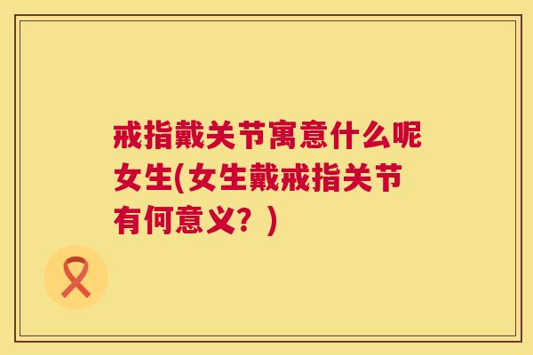 戒指戴关节寓意什么呢女生(女生戴戒指关节有何意义？)