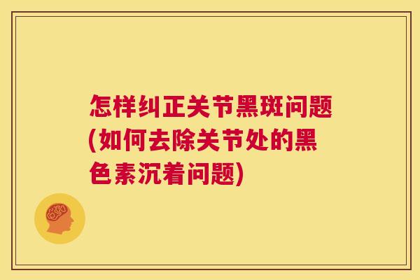 怎样纠正关节黑斑问题(如何去除关节处的黑色素沉着问题) 怎样纠正关节黑斑问题(如何去除关节处的黑色素沉着问题)