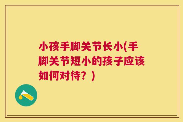 小孩手脚关节长小(手脚关节短小的孩子应该如何对待?) 小孩手脚关节长小(手脚关节短小的孩子应该如何对待?)