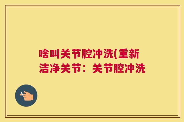 啥叫关节腔冲洗(重新洁净关节：关节腔冲洗