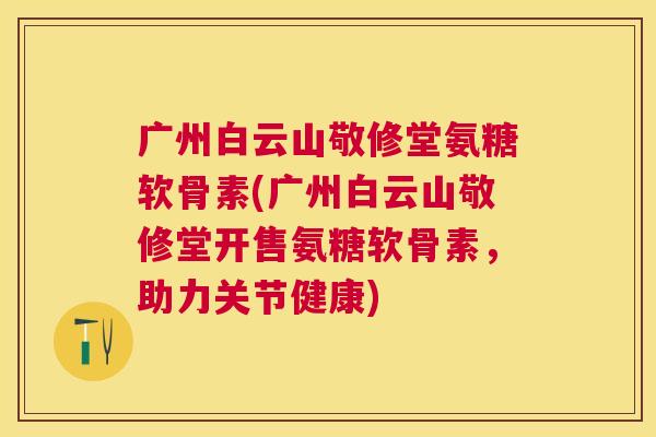 广州白云山敬修堂氨糖软骨素(广州白云山敬修堂开售氨糖软骨素，助力关节健康)