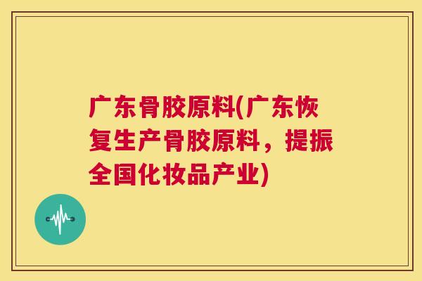 广东骨胶原料(广东恢复生产骨胶原料，提振全国化妆品产业)