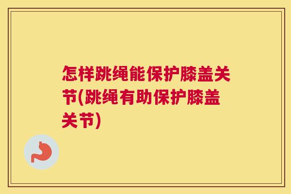 怎样跳绳能保护膝盖关节(跳绳有助保护膝盖关节)