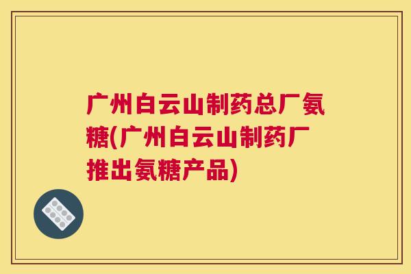 广州白云山制药总厂氨糖(广州白云山制药厂推出氨糖产品)