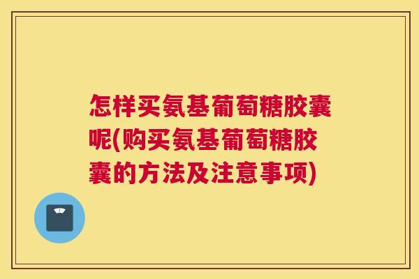 怎样买氨基葡萄糖胶囊呢(购买氨基葡萄糖胶囊的方法及注意事项)
