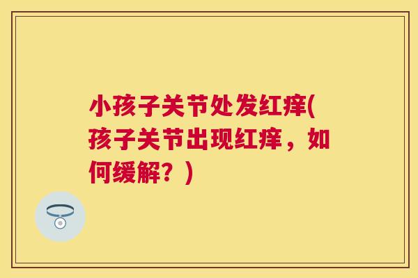 小孩子关节处发红痒(孩子关节出现红痒，如何缓解？)