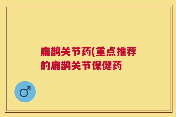 扁鹊关节药(重点推荐的扁鹊关节保健药