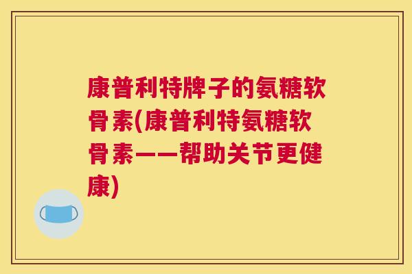 康普利特牌子的氨糖软骨素(康普利特氨糖软骨素——帮助关节更健康)