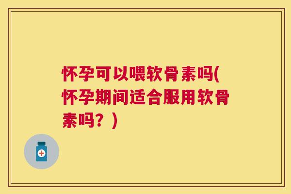 怀孕可以喂软骨素吗(怀孕期间适合服用软骨素吗？)