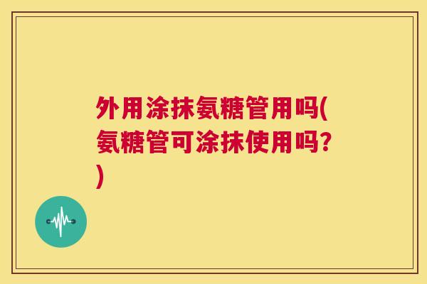 外用涂抹氨糖管用吗(氨糖管可涂抹使用吗？)