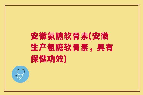 安徽氨糖软骨素(安徽生产氨糖软骨素，具有保健功效)